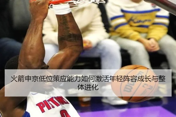 火箭申京低位策应能力如何激活年轻阵容成长与整体进化