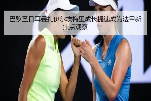 巴黎圣日耳曼扎伊尔埃梅里成长提速成为法甲新焦点观察
