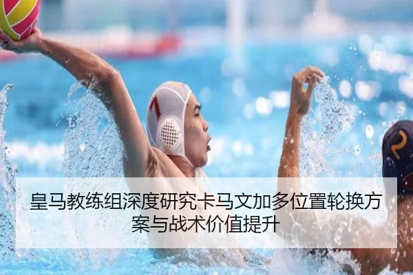 皇马教练组深度研究卡马文加多位置轮换方案与战术价值提升