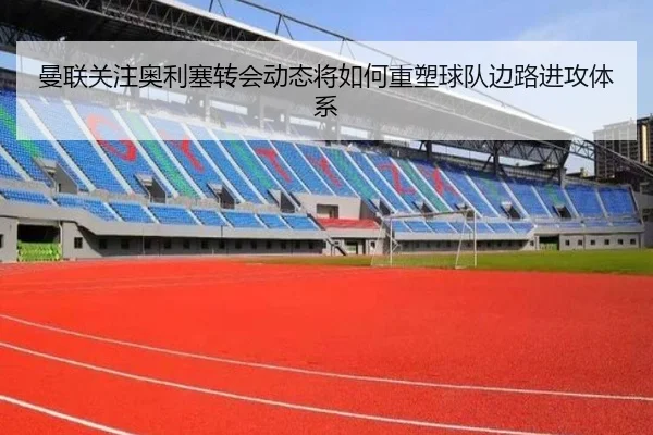 曼联关注奥利塞转会动态将如何重塑球队边路进攻体系