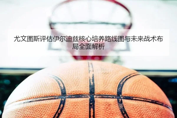 尤文图斯评估伊尔迪兹核心培养路线图与未来战术布局全面解析