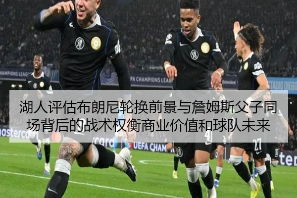 湖人评估布朗尼轮换前景与詹姆斯父子同场背后的战术权衡商业价值和球队未来