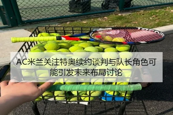 AC米兰关注特奥续约谈判与队长角色可能引发未来布局讨论