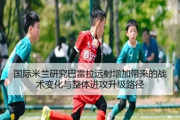 国际米兰研究巴雷拉远射增加带来的战术变化与整体进攻升级路径