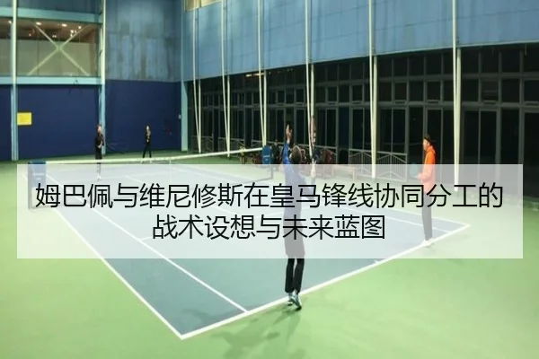 姆巴佩与维尼修斯在皇马锋线协同分工的战术设想与未来蓝图
