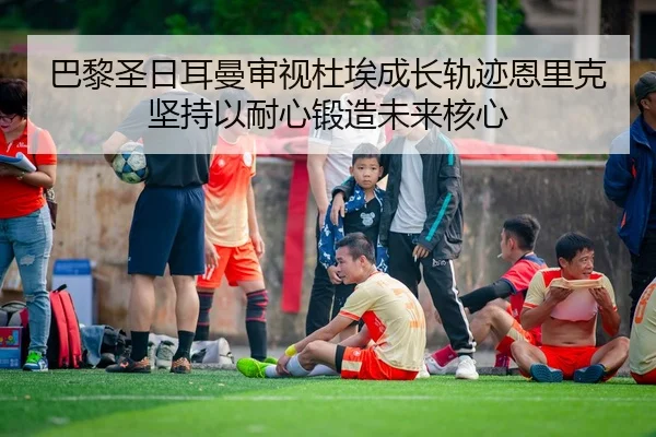巴黎圣日耳曼审视杜埃成长轨迹恩里克坚持以耐心锻造未来核心