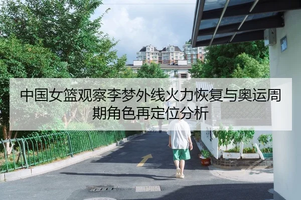 中国女篮观察李梦外线火力恢复与奥运周期角色再定位分析