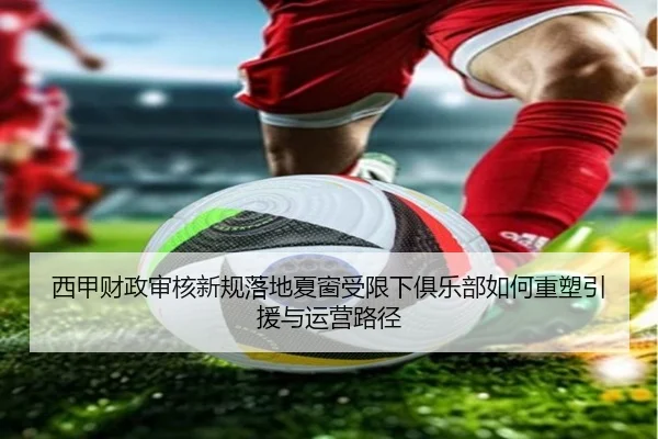 西甲财政审核新规落地夏窗受限下俱乐部如何重塑引援与运营路径