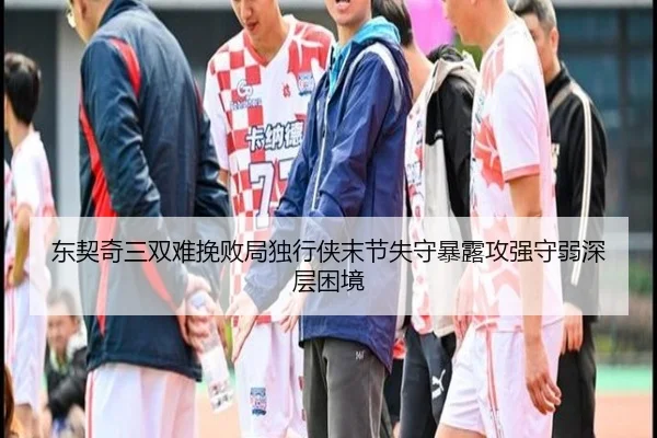 东契奇三双难挽败局独行侠末节失守暴露攻强守弱深层困境
